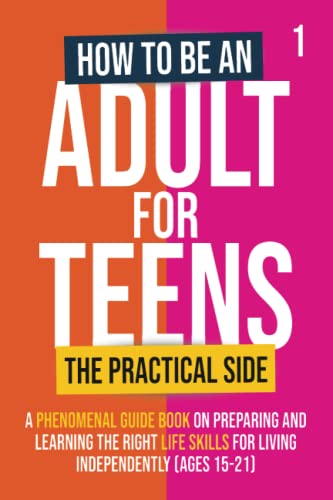 How To Be An Adult For Teens - The Practical Side: A Phenomenal Guide Book on Preparing and Learning the Right Life Skills for Living Independently (Ages 15-21)