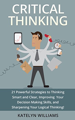 Critical Thinking: 21 Powerful Strategies to Thinking Smart and Clear, Improving Your Decision Making Skills, and Sharpening Your Logical Thinking!